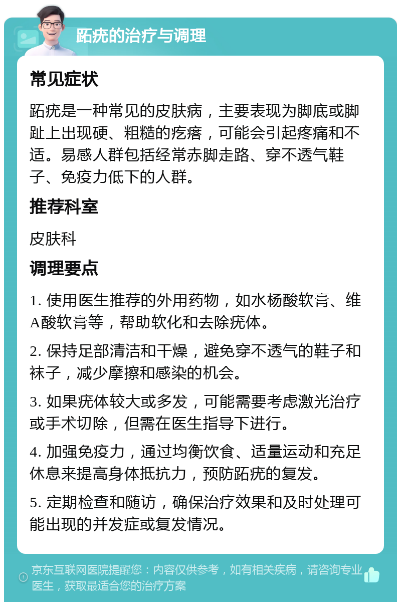 跖疣的治疗与调理 常见症状 跖疣是一种常见的皮肤病，主要表现为脚底或脚趾上出现硬、粗糙的疙瘩，可能会引起疼痛和不适。易感人群包括经常赤脚走路、穿不透气鞋子、免疫力低下的人群。 推荐科室 皮肤科 调理要点 1. 使用医生推荐的外用药物，如水杨酸软膏、维A酸软膏等，帮助软化和去除疣体。 2. 保持足部清洁和干燥，避免穿不透气的鞋子和袜子，减少摩擦和感染的机会。 3. 如果疣体较大或多发，可能需要考虑激光治疗或手术切除，但需在医生指导下进行。 4. 加强免疫力，通过均衡饮食、适量运动和充足休息来提高身体抵抗力，预防跖疣的复发。 5. 定期检查和随访，确保治疗效果和及时处理可能出现的并发症或复发情况。