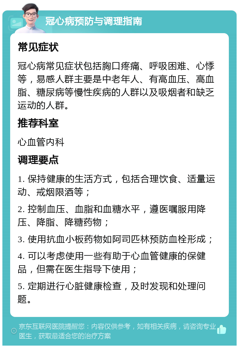 冠心病预防与调理指南 常见症状 冠心病常见症状包括胸口疼痛、呼吸困难、心悸等，易感人群主要是中老年人、有高血压、高血脂、糖尿病等慢性疾病的人群以及吸烟者和缺乏运动的人群。 推荐科室 心血管内科 调理要点 1. 保持健康的生活方式，包括合理饮食、适量运动、戒烟限酒等； 2. 控制血压、血脂和血糖水平，遵医嘱服用降压、降脂、降糖药物； 3. 使用抗血小板药物如阿司匹林预防血栓形成； 4. 可以考虑使用一些有助于心血管健康的保健品，但需在医生指导下使用； 5. 定期进行心脏健康检查，及时发现和处理问题。