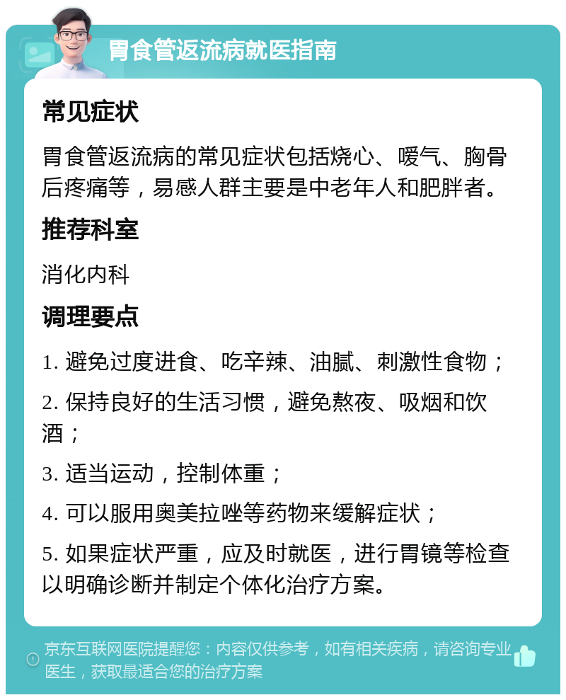 胃食管返流病就医指南 常见症状 胃食管返流病的常见症状包括烧心、嗳气、胸骨后疼痛等，易感人群主要是中老年人和肥胖者。 推荐科室 消化内科 调理要点 1. 避免过度进食、吃辛辣、油腻、刺激性食物； 2. 保持良好的生活习惯，避免熬夜、吸烟和饮酒； 3. 适当运动，控制体重； 4. 可以服用奥美拉唑等药物来缓解症状； 5. 如果症状严重，应及时就医，进行胃镜等检查以明确诊断并制定个体化治疗方案。