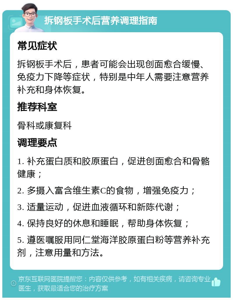 拆钢板手术后营养调理指南 常见症状 拆钢板手术后，患者可能会出现创面愈合缓慢、免疫力下降等症状，特别是中年人需要注意营养补充和身体恢复。 推荐科室 骨科或康复科 调理要点 1. 补充蛋白质和胶原蛋白，促进创面愈合和骨骼健康； 2. 多摄入富含维生素C的食物，增强免疫力； 3. 适量运动，促进血液循环和新陈代谢； 4. 保持良好的休息和睡眠，帮助身体恢复； 5. 遵医嘱服用同仁堂海洋胶原蛋白粉等营养补充剂，注意用量和方法。