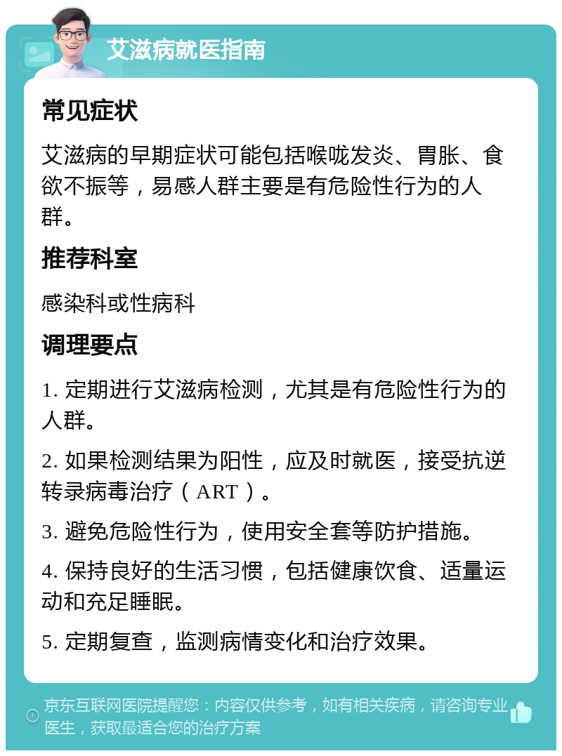 艾滋病就医指南 常见症状 艾滋病的早期症状可能包括喉咙发炎、胃胀、食欲不振等，易感人群主要是有危险性行为的人群。 推荐科室 感染科或性病科 调理要点 1. 定期进行艾滋病检测，尤其是有危险性行为的人群。 2. 如果检测结果为阳性，应及时就医，接受抗逆转录病毒治疗（ART）。 3. 避免危险性行为，使用安全套等防护措施。 4. 保持良好的生活习惯，包括健康饮食、适量运动和充足睡眠。 5. 定期复查，监测病情变化和治疗效果。