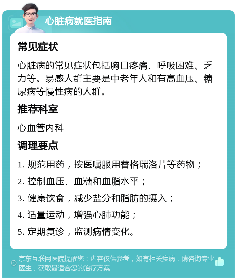 心脏病就医指南 常见症状 心脏病的常见症状包括胸口疼痛、呼吸困难、乏力等。易感人群主要是中老年人和有高血压、糖尿病等慢性病的人群。 推荐科室 心血管内科 调理要点 1. 规范用药，按医嘱服用替格瑞洛片等药物； 2. 控制血压、血糖和血脂水平； 3. 健康饮食，减少盐分和脂肪的摄入； 4. 适量运动，增强心肺功能； 5. 定期复诊，监测病情变化。