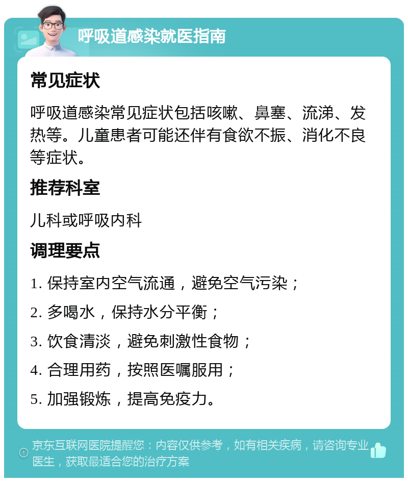 呼吸道感染就医指南 常见症状 呼吸道感染常见症状包括咳嗽、鼻塞、流涕、发热等。儿童患者可能还伴有食欲不振、消化不良等症状。 推荐科室 儿科或呼吸内科 调理要点 1. 保持室内空气流通，避免空气污染； 2. 多喝水，保持水分平衡； 3. 饮食清淡，避免刺激性食物； 4. 合理用药，按照医嘱服用； 5. 加强锻炼，提高免疫力。