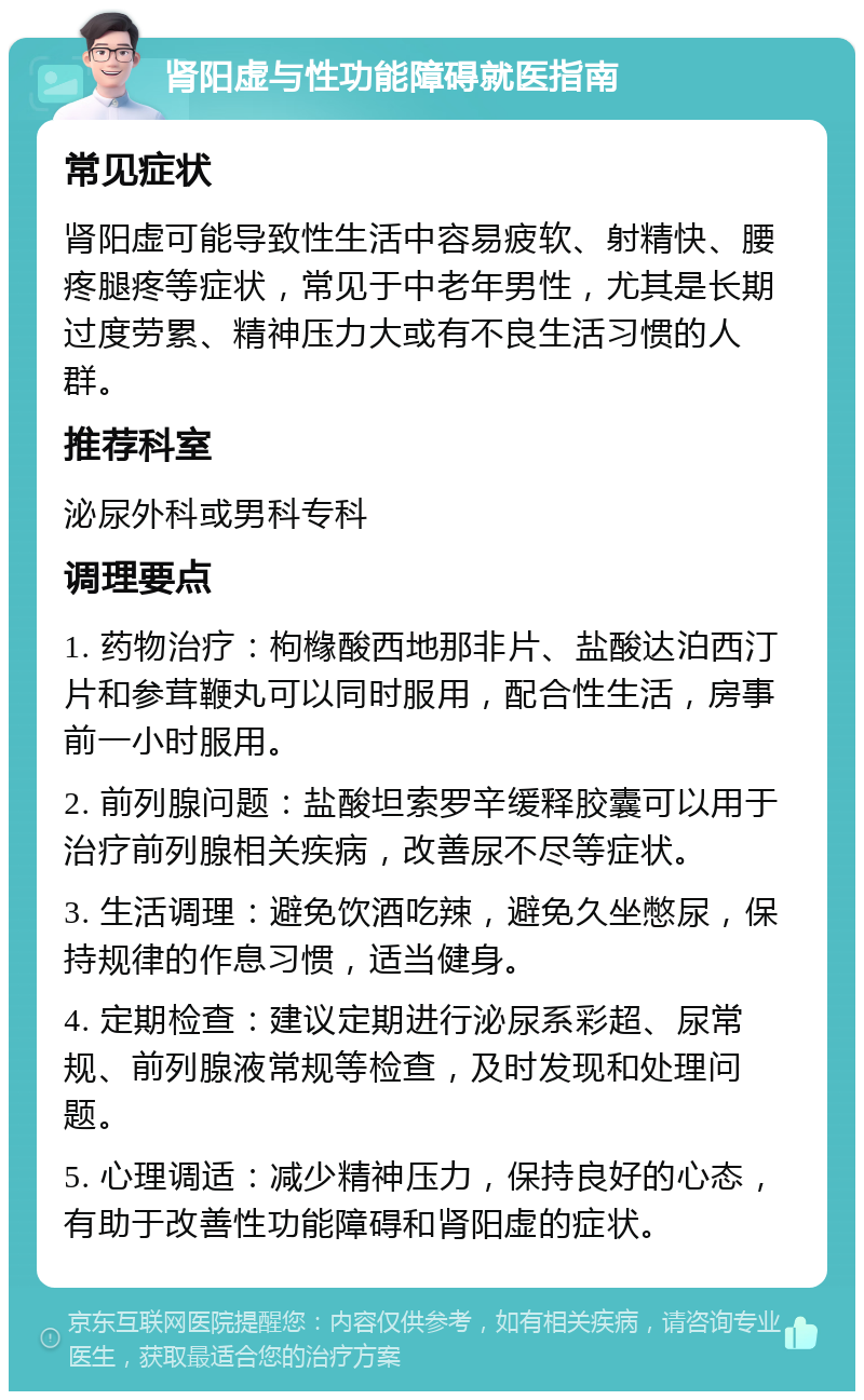 肾阳虚与性功能障碍就医指南 常见症状 肾阳虚可能导致性生活中容易疲软、射精快、腰疼腿疼等症状，常见于中老年男性，尤其是长期过度劳累、精神压力大或有不良生活习惯的人群。 推荐科室 泌尿外科或男科专科 调理要点 1. 药物治疗：枸橼酸西地那非片、盐酸达泊西汀片和参茸鞭丸可以同时服用，配合性生活，房事前一小时服用。 2. 前列腺问题：盐酸坦索罗辛缓释胶囊可以用于治疗前列腺相关疾病，改善尿不尽等症状。 3. 生活调理：避免饮酒吃辣，避免久坐憋尿，保持规律的作息习惯，适当健身。 4. 定期检查：建议定期进行泌尿系彩超、尿常规、前列腺液常规等检查，及时发现和处理问题。 5. 心理调适：减少精神压力，保持良好的心态，有助于改善性功能障碍和肾阳虚的症状。