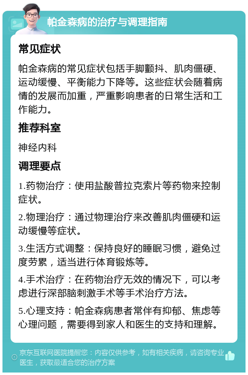 帕金森病的治疗与调理指南 常见症状 帕金森病的常见症状包括手脚颤抖、肌肉僵硬、运动缓慢、平衡能力下降等。这些症状会随着病情的发展而加重，严重影响患者的日常生活和工作能力。 推荐科室 神经内科 调理要点 1.药物治疗：使用盐酸普拉克索片等药物来控制症状。 2.物理治疗：通过物理治疗来改善肌肉僵硬和运动缓慢等症状。 3.生活方式调整：保持良好的睡眠习惯，避免过度劳累，适当进行体育锻炼等。 4.手术治疗：在药物治疗无效的情况下，可以考虑进行深部脑刺激手术等手术治疗方法。 5.心理支持：帕金森病患者常伴有抑郁、焦虑等心理问题，需要得到家人和医生的支持和理解。