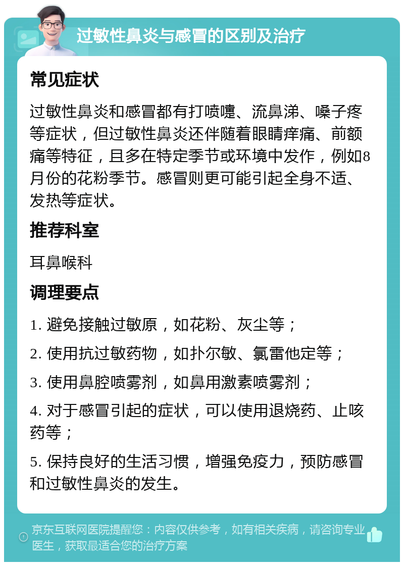 过敏性鼻炎与感冒的区别及治疗 常见症状 过敏性鼻炎和感冒都有打喷嚏、流鼻涕、嗓子疼等症状，但过敏性鼻炎还伴随着眼睛痒痛、前额痛等特征，且多在特定季节或环境中发作，例如8月份的花粉季节。感冒则更可能引起全身不适、发热等症状。 推荐科室 耳鼻喉科 调理要点 1. 避免接触过敏原，如花粉、灰尘等； 2. 使用抗过敏药物，如扑尔敏、氯雷他定等； 3. 使用鼻腔喷雾剂，如鼻用激素喷雾剂； 4. 对于感冒引起的症状，可以使用退烧药、止咳药等； 5. 保持良好的生活习惯，增强免疫力，预防感冒和过敏性鼻炎的发生。