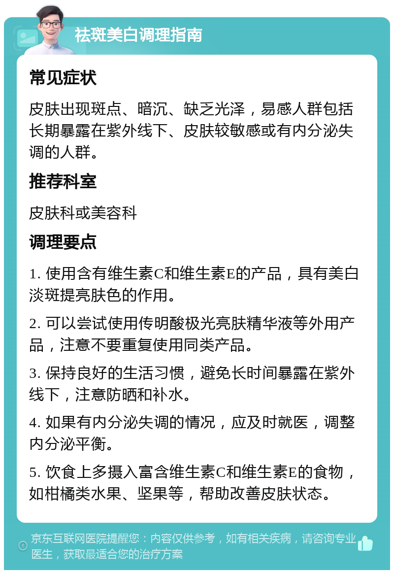 祛斑美白调理指南 常见症状 皮肤出现斑点、暗沉、缺乏光泽，易感人群包括长期暴露在紫外线下、皮肤较敏感或有内分泌失调的人群。 推荐科室 皮肤科或美容科 调理要点 1. 使用含有维生素C和维生素E的产品，具有美白淡斑提亮肤色的作用。 2. 可以尝试使用传明酸极光亮肤精华液等外用产品，注意不要重复使用同类产品。 3. 保持良好的生活习惯，避免长时间暴露在紫外线下，注意防晒和补水。 4. 如果有内分泌失调的情况，应及时就医，调整内分泌平衡。 5. 饮食上多摄入富含维生素C和维生素E的食物，如柑橘类水果、坚果等，帮助改善皮肤状态。