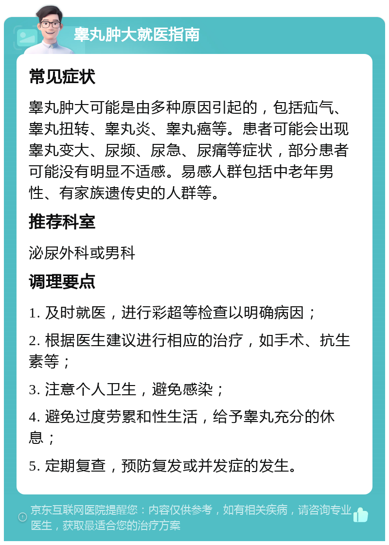 睾丸肿大就医指南 常见症状 睾丸肿大可能是由多种原因引起的，包括疝气、睾丸扭转、睾丸炎、睾丸癌等。患者可能会出现睾丸变大、尿频、尿急、尿痛等症状，部分患者可能没有明显不适感。易感人群包括中老年男性、有家族遗传史的人群等。 推荐科室 泌尿外科或男科 调理要点 1. 及时就医，进行彩超等检查以明确病因； 2. 根据医生建议进行相应的治疗，如手术、抗生素等； 3. 注意个人卫生，避免感染； 4. 避免过度劳累和性生活，给予睾丸充分的休息； 5. 定期复查，预防复发或并发症的发生。