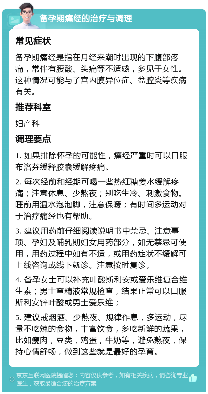 备孕期痛经的治疗与调理 常见症状 备孕期痛经是指在月经来潮时出现的下腹部疼痛，常伴有腰酸、头痛等不适感，多见于女性。这种情况可能与子宫内膜异位症、盆腔炎等疾病有关。 推荐科室 妇产科 调理要点 1. 如果排除怀孕的可能性，痛经严重时可以口服布洛芬缓释胶囊缓解疼痛。 2. 每次经前和经期可喝一些热红糖姜水缓解疼痛；注意休息、少熬夜；别吃生冷、刺激食物。睡前用温水泡泡脚，注意保暖；有时间多运动对于治疗痛经也有帮助。 3. 建议用药前仔细阅读说明书中禁忌、注意事项、孕妇及哺乳期妇女用药部分，如无禁忌可使用，用药过程中如有不适，或用药症状不缓解可上线咨询或线下就诊。注意按时复诊。 4. 备孕女士可以补充叶酸斯利安或爱乐维复合维生素；男士查精液常规检查，结果正常可以口服斯利安锌叶酸或男士爱乐维； 5. 建议戒烟酒、少熬夜、规律作息，多运动，尽量不吃辣的食物，丰富饮食，多吃新鲜的蔬果，比如瘦肉，豆类，鸡蛋，牛奶等，避免熬夜，保持心情舒畅，做到这些就是最好的孕育。