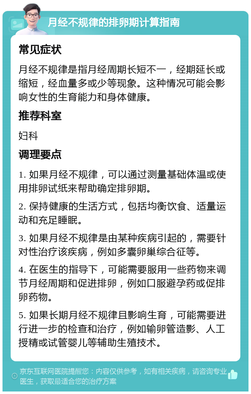 月经不规律的排卵期计算指南 常见症状 月经不规律是指月经周期长短不一，经期延长或缩短，经血量多或少等现象。这种情况可能会影响女性的生育能力和身体健康。 推荐科室 妇科 调理要点 1. 如果月经不规律，可以通过测量基础体温或使用排卵试纸来帮助确定排卵期。 2. 保持健康的生活方式，包括均衡饮食、适量运动和充足睡眠。 3. 如果月经不规律是由某种疾病引起的，需要针对性治疗该疾病，例如多囊卵巢综合征等。 4. 在医生的指导下，可能需要服用一些药物来调节月经周期和促进排卵，例如口服避孕药或促排卵药物。 5. 如果长期月经不规律且影响生育，可能需要进行进一步的检查和治疗，例如输卵管造影、人工授精或试管婴儿等辅助生殖技术。