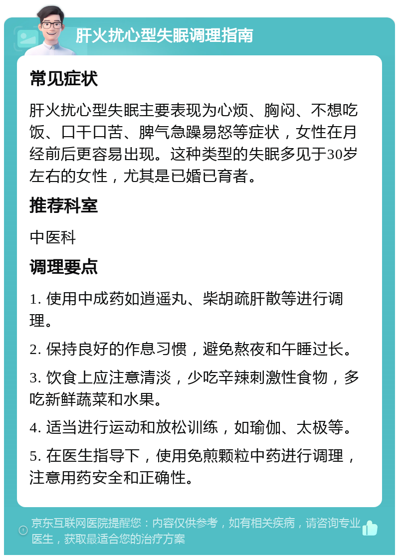 肝火扰心型失眠调理指南 常见症状 肝火扰心型失眠主要表现为心烦、胸闷、不想吃饭、口干口苦、脾气急躁易怒等症状，女性在月经前后更容易出现。这种类型的失眠多见于30岁左右的女性，尤其是已婚已育者。 推荐科室 中医科 调理要点 1. 使用中成药如逍遥丸、柴胡疏肝散等进行调理。 2. 保持良好的作息习惯，避免熬夜和午睡过长。 3. 饮食上应注意清淡，少吃辛辣刺激性食物，多吃新鲜蔬菜和水果。 4. 适当进行运动和放松训练，如瑜伽、太极等。 5. 在医生指导下，使用免煎颗粒中药进行调理，注意用药安全和正确性。