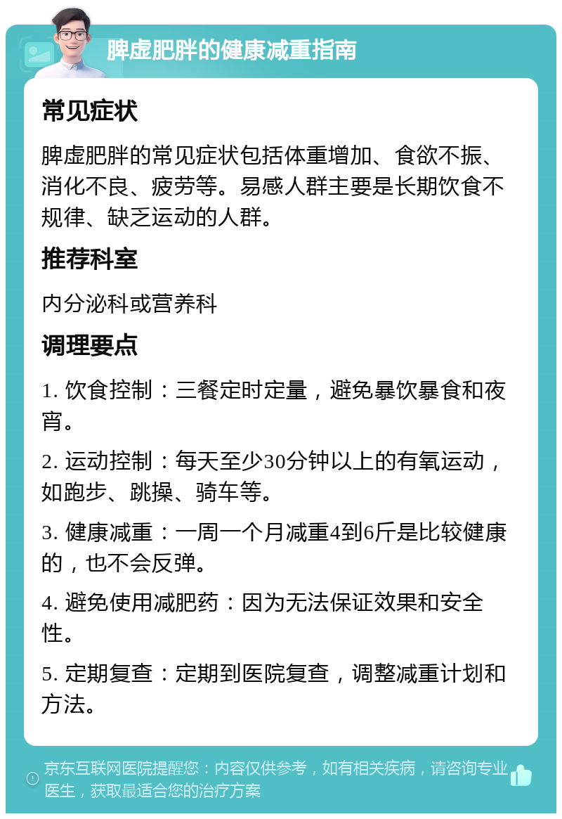 脾虚肥胖的健康减重指南 常见症状 脾虚肥胖的常见症状包括体重增加、食欲不振、消化不良、疲劳等。易感人群主要是长期饮食不规律、缺乏运动的人群。 推荐科室 内分泌科或营养科 调理要点 1. 饮食控制：三餐定时定量，避免暴饮暴食和夜宵。 2. 运动控制：每天至少30分钟以上的有氧运动，如跑步、跳操、骑车等。 3. 健康减重：一周一个月减重4到6斤是比较健康的，也不会反弹。 4. 避免使用减肥药：因为无法保证效果和安全性。 5. 定期复查：定期到医院复查，调整减重计划和方法。