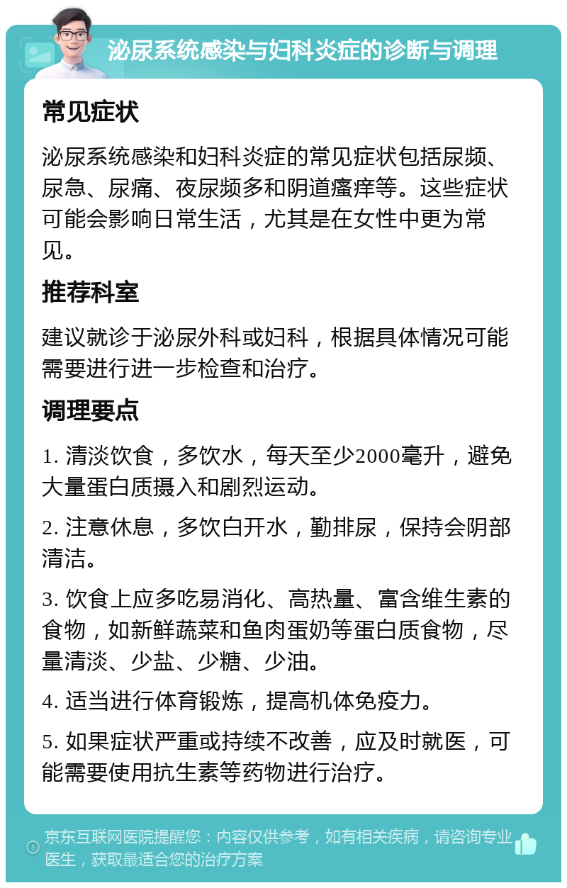 泌尿系统感染与妇科炎症的诊断与调理 常见症状 泌尿系统感染和妇科炎症的常见症状包括尿频、尿急、尿痛、夜尿频多和阴道瘙痒等。这些症状可能会影响日常生活，尤其是在女性中更为常见。 推荐科室 建议就诊于泌尿外科或妇科，根据具体情况可能需要进行进一步检查和治疗。 调理要点 1. 清淡饮食，多饮水，每天至少2000毫升，避免大量蛋白质摄入和剧烈运动。 2. 注意休息，多饮白开水，勤排尿，保持会阴部清洁。 3. 饮食上应多吃易消化、高热量、富含维生素的食物，如新鲜蔬菜和鱼肉蛋奶等蛋白质食物，尽量清淡、少盐、少糖、少油。 4. 适当进行体育锻炼，提高机体免疫力。 5. 如果症状严重或持续不改善，应及时就医，可能需要使用抗生素等药物进行治疗。