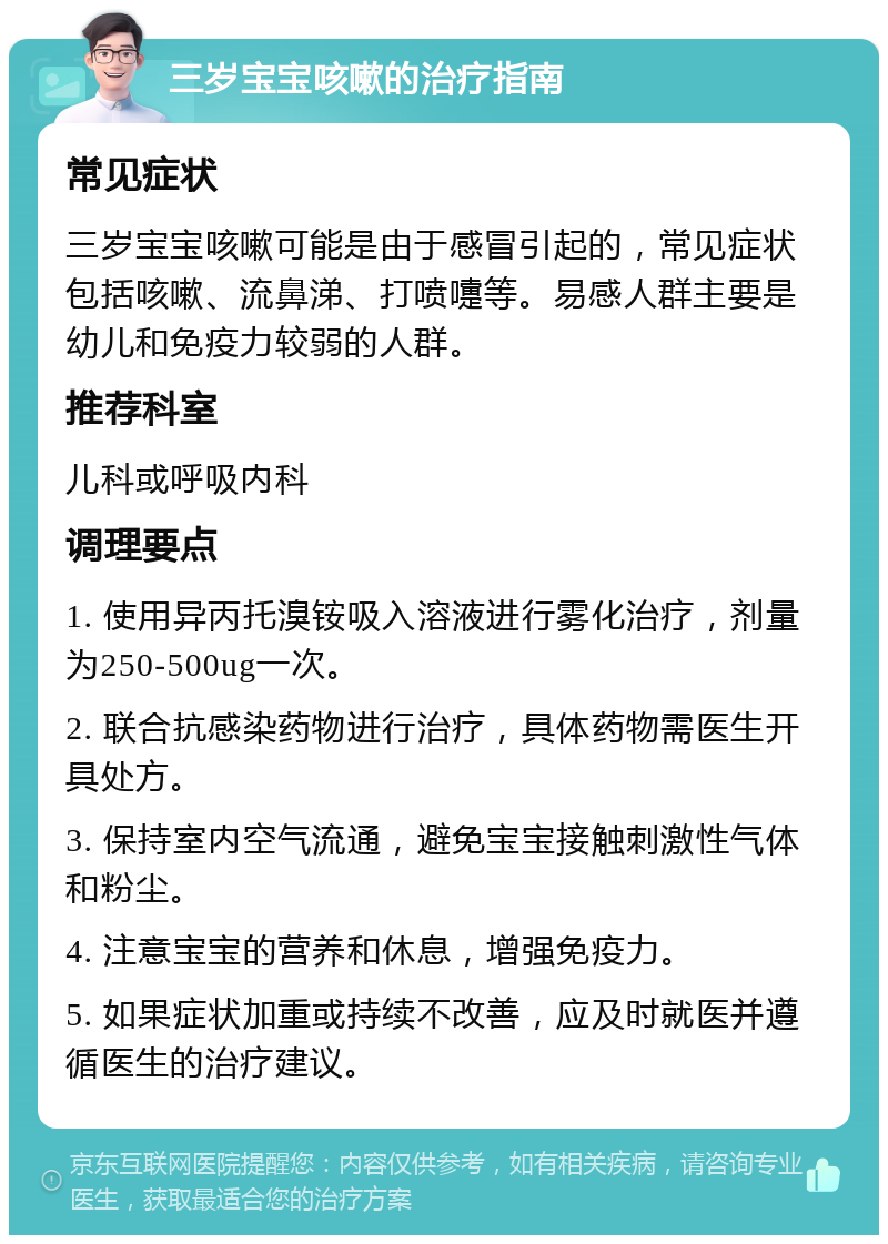 三岁宝宝咳嗽的治疗指南 常见症状 三岁宝宝咳嗽可能是由于感冒引起的，常见症状包括咳嗽、流鼻涕、打喷嚏等。易感人群主要是幼儿和免疫力较弱的人群。 推荐科室 儿科或呼吸内科 调理要点 1. 使用异丙托溴铵吸入溶液进行雾化治疗，剂量为250-500ug一次。 2. 联合抗感染药物进行治疗，具体药物需医生开具处方。 3. 保持室内空气流通，避免宝宝接触刺激性气体和粉尘。 4. 注意宝宝的营养和休息，增强免疫力。 5. 如果症状加重或持续不改善，应及时就医并遵循医生的治疗建议。