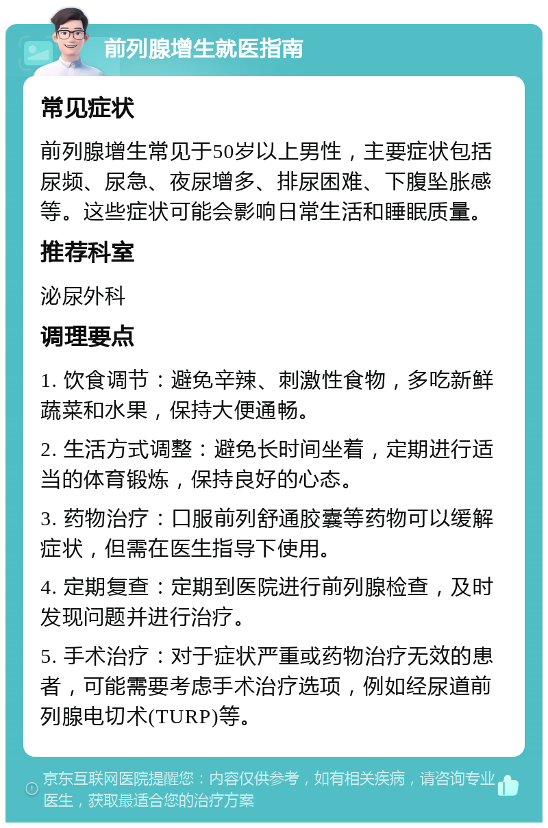 前列腺增生就医指南 常见症状 前列腺增生常见于50岁以上男性，主要症状包括尿频、尿急、夜尿增多、排尿困难、下腹坠胀感等。这些症状可能会影响日常生活和睡眠质量。 推荐科室 泌尿外科 调理要点 1. 饮食调节：避免辛辣、刺激性食物，多吃新鲜蔬菜和水果，保持大便通畅。 2. 生活方式调整：避免长时间坐着，定期进行适当的体育锻炼，保持良好的心态。 3. 药物治疗：口服前列舒通胶囊等药物可以缓解症状，但需在医生指导下使用。 4. 定期复查：定期到医院进行前列腺检查，及时发现问题并进行治疗。 5. 手术治疗：对于症状严重或药物治疗无效的患者，可能需要考虑手术治疗选项，例如经尿道前列腺电切术(TURP)等。