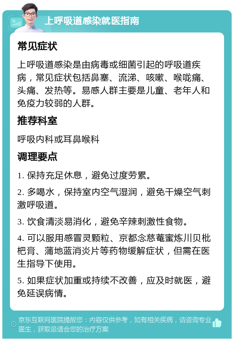 上呼吸道感染就医指南 常见症状 上呼吸道感染是由病毒或细菌引起的呼吸道疾病，常见症状包括鼻塞、流涕、咳嗽、喉咙痛、头痛、发热等。易感人群主要是儿童、老年人和免疫力较弱的人群。 推荐科室 呼吸内科或耳鼻喉科 调理要点 1. 保持充足休息，避免过度劳累。 2. 多喝水，保持室内空气湿润，避免干燥空气刺激呼吸道。 3. 饮食清淡易消化，避免辛辣刺激性食物。 4. 可以服用感冒灵颗粒、京都念慈菴蜜炼川贝枇杷膏、蒲地蓝消炎片等药物缓解症状，但需在医生指导下使用。 5. 如果症状加重或持续不改善，应及时就医，避免延误病情。