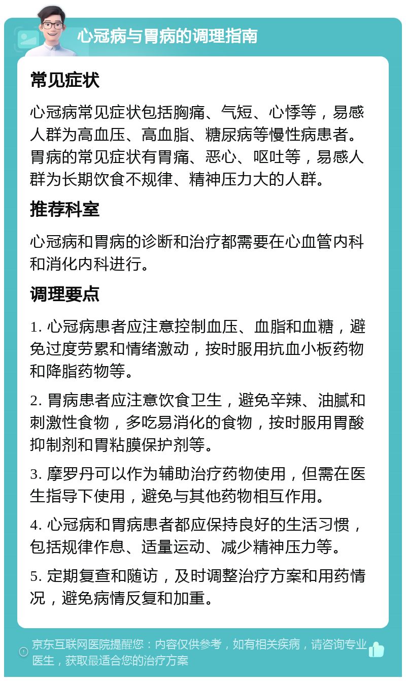 心冠病与胃病的调理指南 常见症状 心冠病常见症状包括胸痛、气短、心悸等，易感人群为高血压、高血脂、糖尿病等慢性病患者。胃病的常见症状有胃痛、恶心、呕吐等，易感人群为长期饮食不规律、精神压力大的人群。 推荐科室 心冠病和胃病的诊断和治疗都需要在心血管内科和消化内科进行。 调理要点 1. 心冠病患者应注意控制血压、血脂和血糖，避免过度劳累和情绪激动，按时服用抗血小板药物和降脂药物等。 2. 胃病患者应注意饮食卫生，避免辛辣、油腻和刺激性食物，多吃易消化的食物，按时服用胃酸抑制剂和胃粘膜保护剂等。 3. 摩罗丹可以作为辅助治疗药物使用，但需在医生指导下使用，避免与其他药物相互作用。 4. 心冠病和胃病患者都应保持良好的生活习惯，包括规律作息、适量运动、减少精神压力等。 5. 定期复查和随访，及时调整治疗方案和用药情况，避免病情反复和加重。