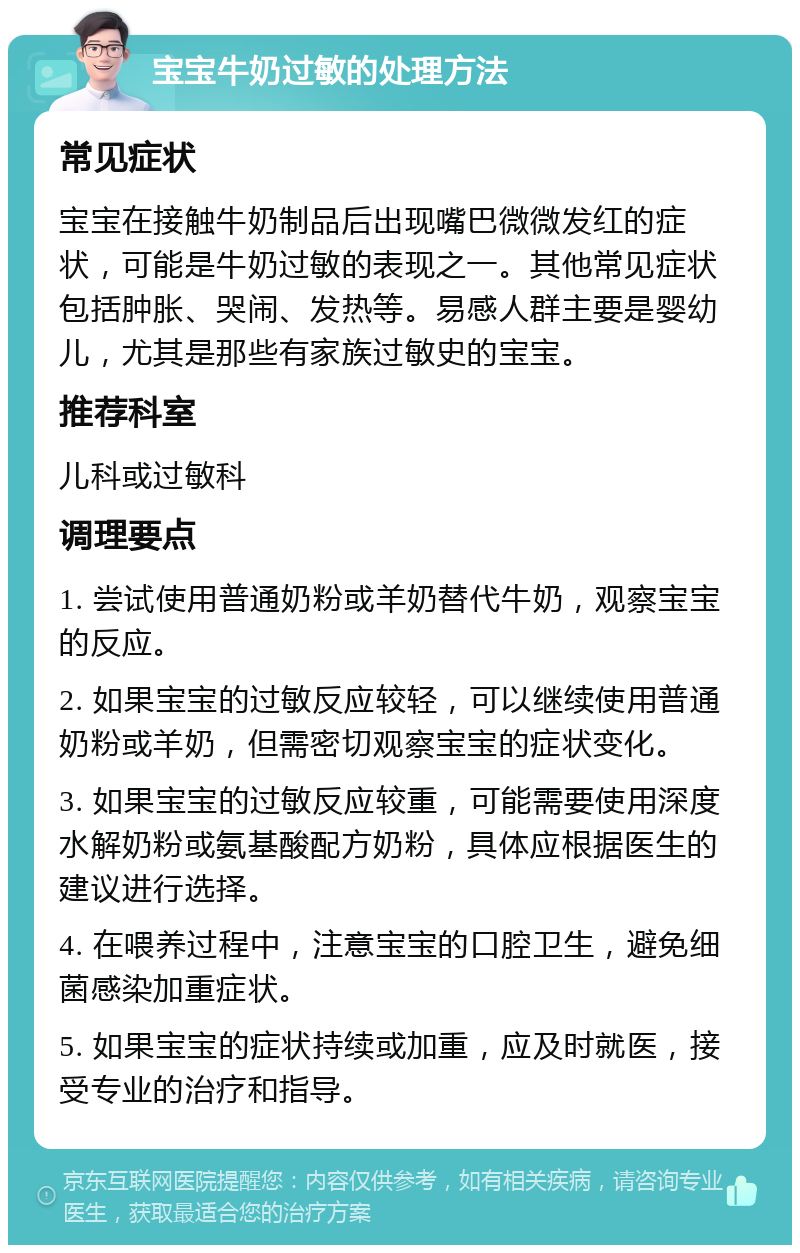 宝宝牛奶过敏的处理方法 常见症状 宝宝在接触牛奶制品后出现嘴巴微微发红的症状，可能是牛奶过敏的表现之一。其他常见症状包括肿胀、哭闹、发热等。易感人群主要是婴幼儿，尤其是那些有家族过敏史的宝宝。 推荐科室 儿科或过敏科 调理要点 1. 尝试使用普通奶粉或羊奶替代牛奶，观察宝宝的反应。 2. 如果宝宝的过敏反应较轻，可以继续使用普通奶粉或羊奶，但需密切观察宝宝的症状变化。 3. 如果宝宝的过敏反应较重，可能需要使用深度水解奶粉或氨基酸配方奶粉，具体应根据医生的建议进行选择。 4. 在喂养过程中，注意宝宝的口腔卫生，避免细菌感染加重症状。 5. 如果宝宝的症状持续或加重，应及时就医，接受专业的治疗和指导。