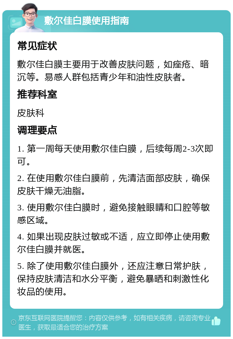 敷尔佳白膜使用指南 常见症状 敷尔佳白膜主要用于改善皮肤问题，如痤疮、暗沉等。易感人群包括青少年和油性皮肤者。 推荐科室 皮肤科 调理要点 1. 第一周每天使用敷尔佳白膜，后续每周2-3次即可。 2. 在使用敷尔佳白膜前，先清洁面部皮肤，确保皮肤干燥无油脂。 3. 使用敷尔佳白膜时，避免接触眼睛和口腔等敏感区域。 4. 如果出现皮肤过敏或不适，应立即停止使用敷尔佳白膜并就医。 5. 除了使用敷尔佳白膜外，还应注意日常护肤，保持皮肤清洁和水分平衡，避免暴晒和刺激性化妆品的使用。