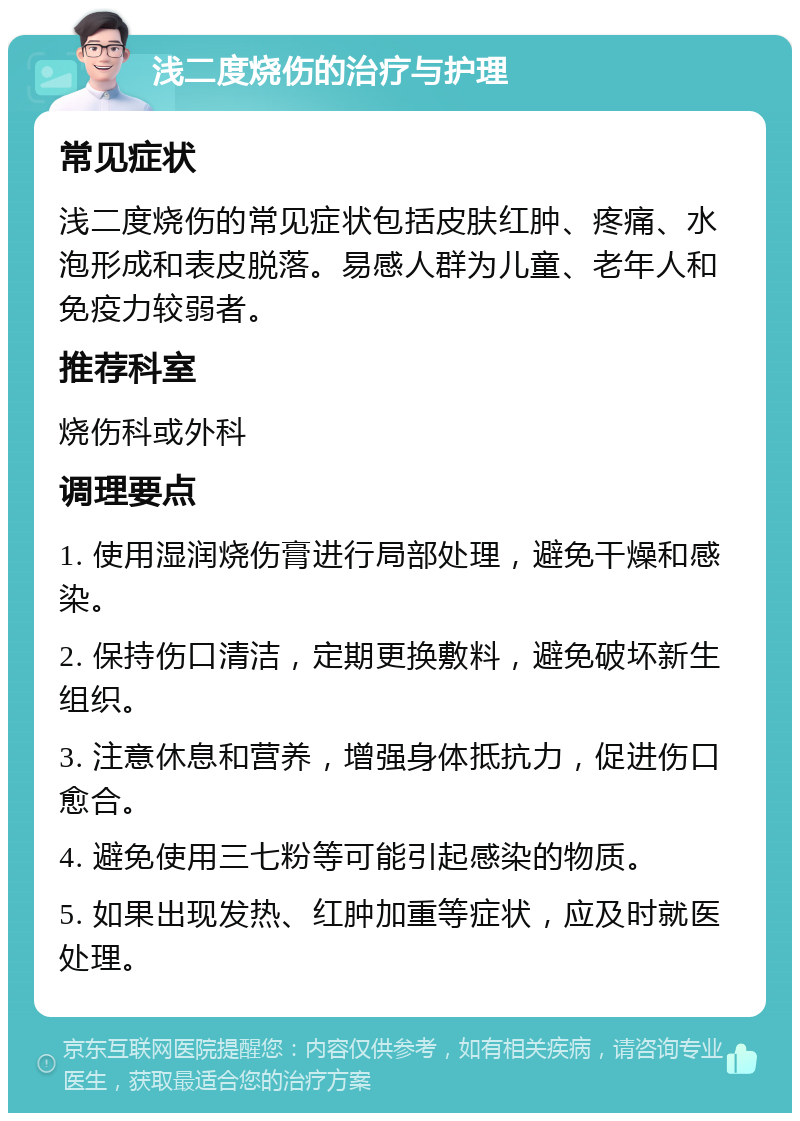 浅二度烧伤的治疗与护理 常见症状 浅二度烧伤的常见症状包括皮肤红肿、疼痛、水泡形成和表皮脱落。易感人群为儿童、老年人和免疫力较弱者。 推荐科室 烧伤科或外科 调理要点 1. 使用湿润烧伤膏进行局部处理，避免干燥和感染。 2. 保持伤口清洁，定期更换敷料，避免破坏新生组织。 3. 注意休息和营养，增强身体抵抗力，促进伤口愈合。 4. 避免使用三七粉等可能引起感染的物质。 5. 如果出现发热、红肿加重等症状，应及时就医处理。