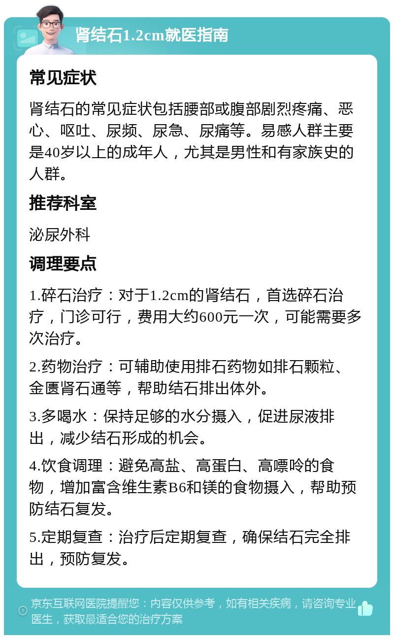 肾结石1.2cm就医指南 常见症状 肾结石的常见症状包括腰部或腹部剧烈疼痛、恶心、呕吐、尿频、尿急、尿痛等。易感人群主要是40岁以上的成年人，尤其是男性和有家族史的人群。 推荐科室 泌尿外科 调理要点 1.碎石治疗：对于1.2cm的肾结石，首选碎石治疗，门诊可行，费用大约600元一次，可能需要多次治疗。 2.药物治疗：可辅助使用排石药物如排石颗粒、金匮肾石通等，帮助结石排出体外。 3.多喝水：保持足够的水分摄入，促进尿液排出，减少结石形成的机会。 4.饮食调理：避免高盐、高蛋白、高嘌呤的食物，增加富含维生素B6和镁的食物摄入，帮助预防结石复发。 5.定期复查：治疗后定期复查，确保结石完全排出，预防复发。