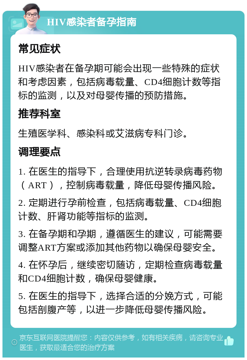 HIV感染者备孕指南 常见症状 HIV感染者在备孕期可能会出现一些特殊的症状和考虑因素，包括病毒载量、CD4细胞计数等指标的监测，以及对母婴传播的预防措施。 推荐科室 生殖医学科、感染科或艾滋病专科门诊。 调理要点 1. 在医生的指导下，合理使用抗逆转录病毒药物（ART），控制病毒载量，降低母婴传播风险。 2. 定期进行孕前检查，包括病毒载量、CD4细胞计数、肝肾功能等指标的监测。 3. 在备孕期和孕期，遵循医生的建议，可能需要调整ART方案或添加其他药物以确保母婴安全。 4. 在怀孕后，继续密切随访，定期检查病毒载量和CD4细胞计数，确保母婴健康。 5. 在医生的指导下，选择合适的分娩方式，可能包括剖腹产等，以进一步降低母婴传播风险。