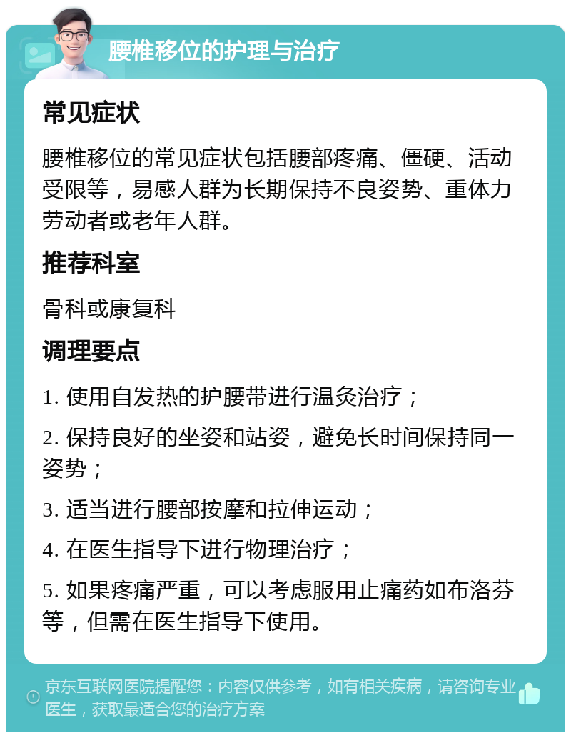 腰椎移位的护理与治疗 常见症状 腰椎移位的常见症状包括腰部疼痛、僵硬、活动受限等，易感人群为长期保持不良姿势、重体力劳动者或老年人群。 推荐科室 骨科或康复科 调理要点 1. 使用自发热的护腰带进行温灸治疗； 2. 保持良好的坐姿和站姿，避免长时间保持同一姿势； 3. 适当进行腰部按摩和拉伸运动； 4. 在医生指导下进行物理治疗； 5. 如果疼痛严重，可以考虑服用止痛药如布洛芬等，但需在医生指导下使用。