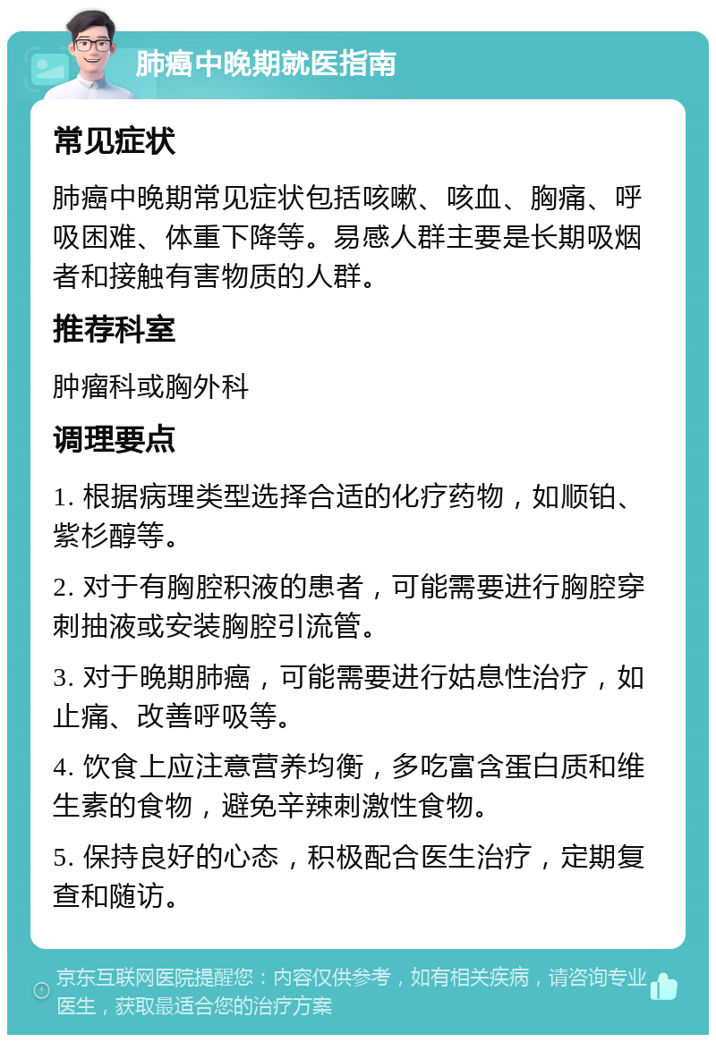 肺癌中晚期就医指南 常见症状 肺癌中晚期常见症状包括咳嗽、咳血、胸痛、呼吸困难、体重下降等。易感人群主要是长期吸烟者和接触有害物质的人群。 推荐科室 肿瘤科或胸外科 调理要点 1. 根据病理类型选择合适的化疗药物，如顺铂、紫杉醇等。 2. 对于有胸腔积液的患者，可能需要进行胸腔穿刺抽液或安装胸腔引流管。 3. 对于晚期肺癌，可能需要进行姑息性治疗，如止痛、改善呼吸等。 4. 饮食上应注意营养均衡，多吃富含蛋白质和维生素的食物，避免辛辣刺激性食物。 5. 保持良好的心态，积极配合医生治疗，定期复查和随访。