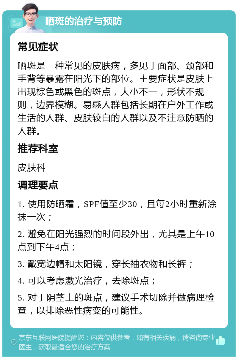 晒斑的治疗与预防 常见症状 晒斑是一种常见的皮肤病，多见于面部、颈部和手背等暴露在阳光下的部位。主要症状是皮肤上出现棕色或黑色的斑点，大小不一，形状不规则，边界模糊。易感人群包括长期在户外工作或生活的人群、皮肤较白的人群以及不注意防晒的人群。 推荐科室 皮肤科 调理要点 1. 使用防晒霜，SPF值至少30，且每2小时重新涂抹一次； 2. 避免在阳光强烈的时间段外出，尤其是上午10点到下午4点； 3. 戴宽边帽和太阳镜，穿长袖衣物和长裤； 4. 可以考虑激光治疗，去除斑点； 5. 对于阴茎上的斑点，建议手术切除并做病理检查，以排除恶性病变的可能性。