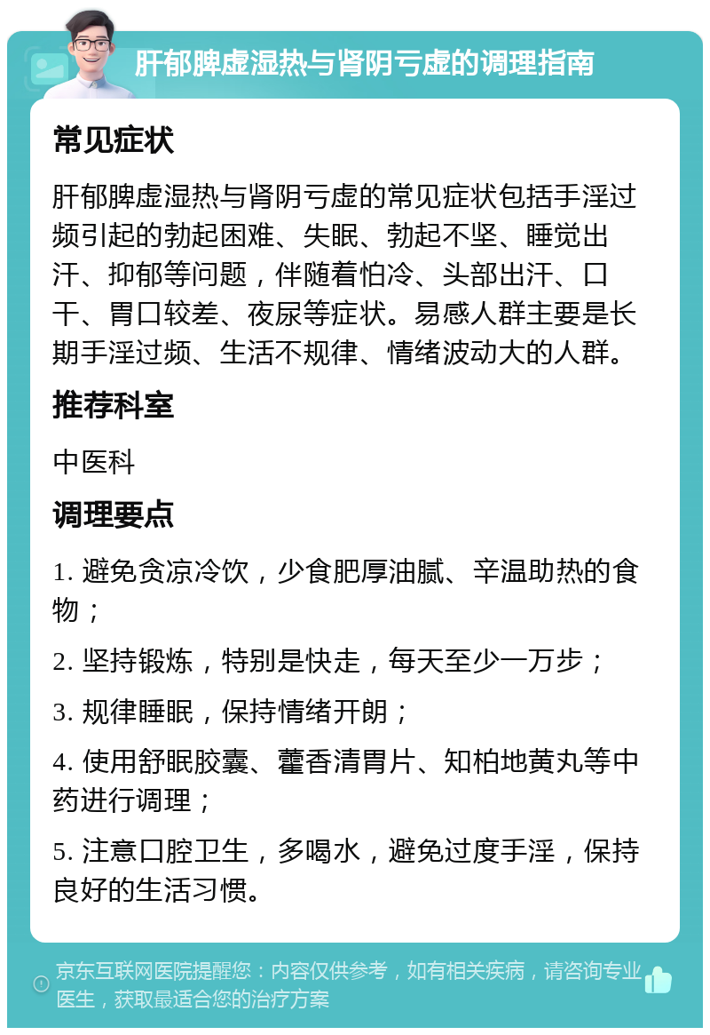 肝郁脾虚湿热与肾阴亏虚的调理指南 常见症状 肝郁脾虚湿热与肾阴亏虚的常见症状包括手淫过频引起的勃起困难、失眠、勃起不坚、睡觉出汗、抑郁等问题，伴随着怕冷、头部出汗、口干、胃口较差、夜尿等症状。易感人群主要是长期手淫过频、生活不规律、情绪波动大的人群。 推荐科室 中医科 调理要点 1. 避免贪凉冷饮，少食肥厚油腻、辛温助热的食物； 2. 坚持锻炼，特别是快走，每天至少一万步； 3. 规律睡眠，保持情绪开朗； 4. 使用舒眠胶囊、藿香清胃片、知柏地黄丸等中药进行调理； 5. 注意口腔卫生，多喝水，避免过度手淫，保持良好的生活习惯。