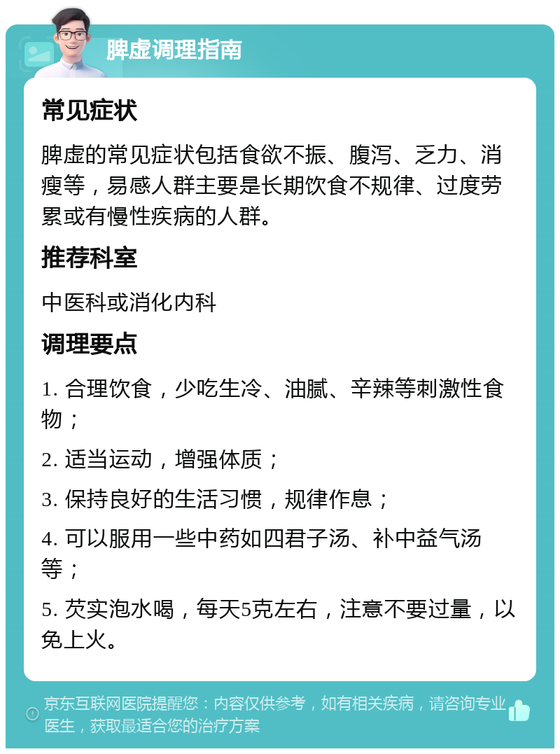 脾虚调理指南 常见症状 脾虚的常见症状包括食欲不振、腹泻、乏力、消瘦等，易感人群主要是长期饮食不规律、过度劳累或有慢性疾病的人群。 推荐科室 中医科或消化内科 调理要点 1. 合理饮食，少吃生冷、油腻、辛辣等刺激性食物； 2. 适当运动，增强体质； 3. 保持良好的生活习惯，规律作息； 4. 可以服用一些中药如四君子汤、补中益气汤等； 5. 芡实泡水喝，每天5克左右，注意不要过量，以免上火。