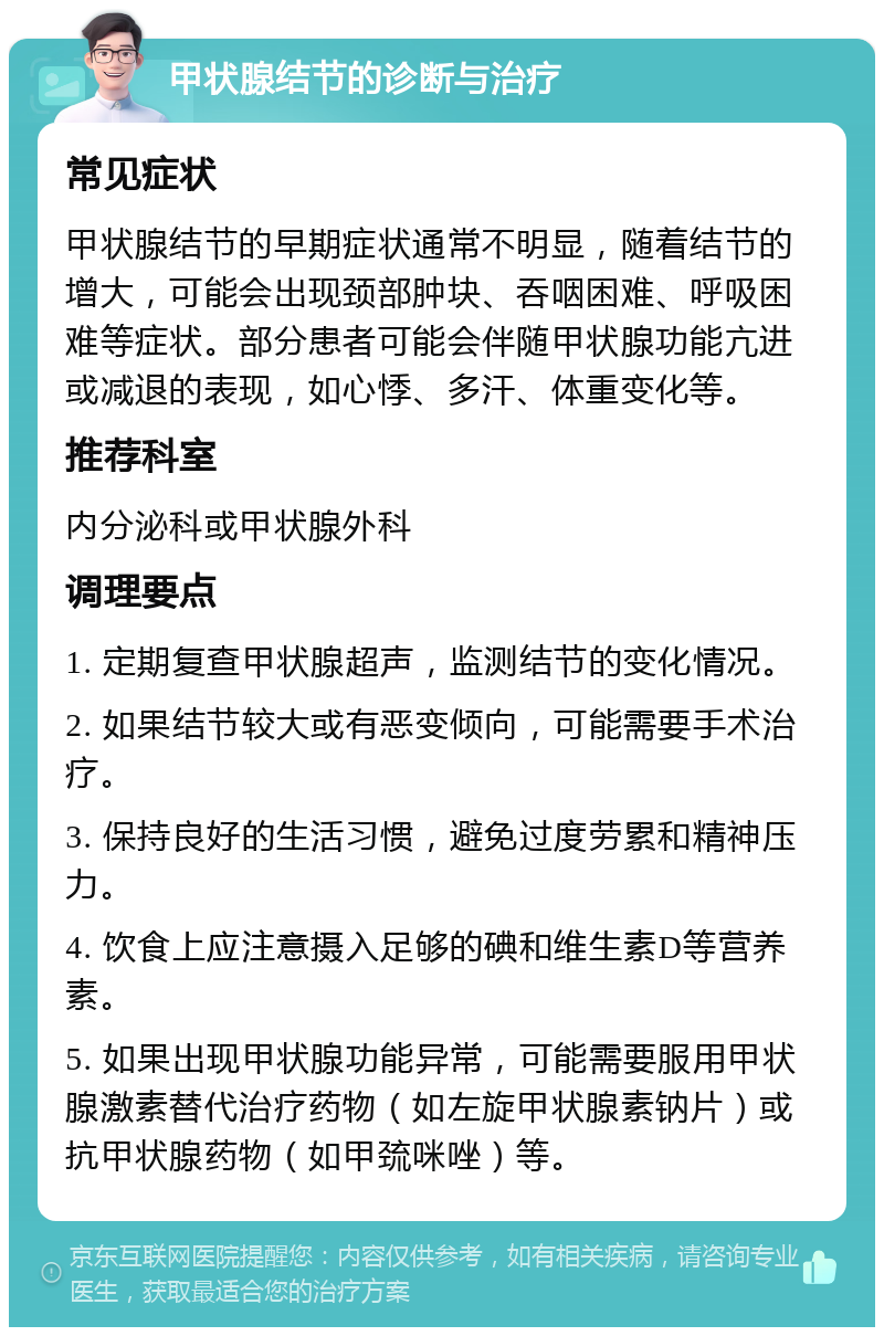 甲状腺结节的诊断与治疗 常见症状 甲状腺结节的早期症状通常不明显，随着结节的增大，可能会出现颈部肿块、吞咽困难、呼吸困难等症状。部分患者可能会伴随甲状腺功能亢进或减退的表现，如心悸、多汗、体重变化等。 推荐科室 内分泌科或甲状腺外科 调理要点 1. 定期复查甲状腺超声，监测结节的变化情况。 2. 如果结节较大或有恶变倾向，可能需要手术治疗。 3. 保持良好的生活习惯，避免过度劳累和精神压力。 4. 饮食上应注意摄入足够的碘和维生素D等营养素。 5. 如果出现甲状腺功能异常，可能需要服用甲状腺激素替代治疗药物（如左旋甲状腺素钠片）或抗甲状腺药物（如甲巯咪唑）等。