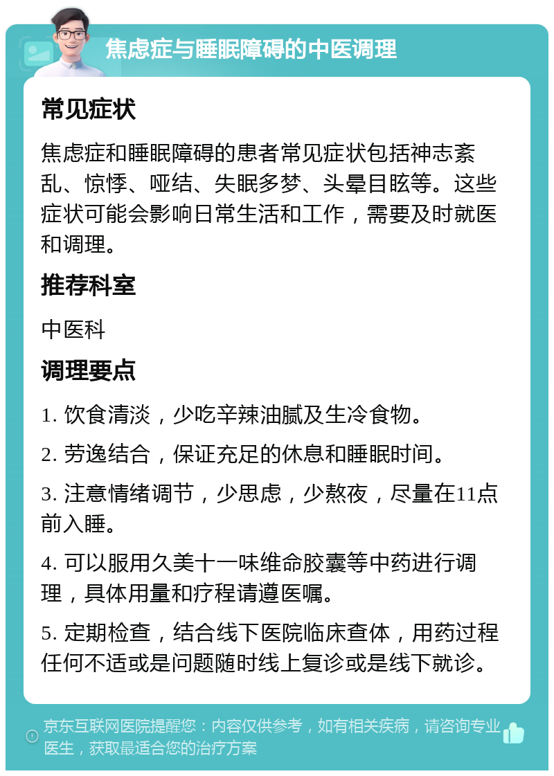 焦虑症与睡眠障碍的中医调理 常见症状 焦虑症和睡眠障碍的患者常见症状包括神志紊乱、惊悸、哑结、失眠多梦、头晕目眩等。这些症状可能会影响日常生活和工作，需要及时就医和调理。 推荐科室 中医科 调理要点 1. 饮食清淡，少吃辛辣油腻及生冷食物。 2. 劳逸结合，保证充足的休息和睡眠时间。 3. 注意情绪调节，少思虑，少熬夜，尽量在11点前入睡。 4. 可以服用久美十一味维命胶囊等中药进行调理，具体用量和疗程请遵医嘱。 5. 定期检查，结合线下医院临床查体，用药过程任何不适或是问题随时线上复诊或是线下就诊。