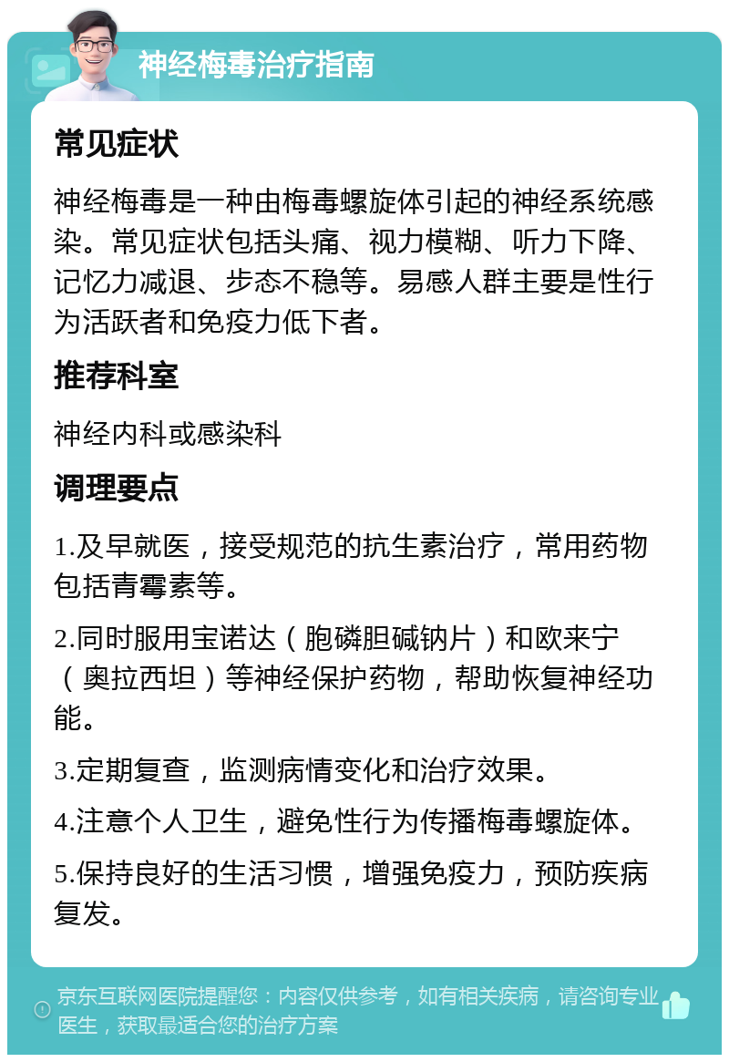 神经梅毒治疗指南 常见症状 神经梅毒是一种由梅毒螺旋体引起的神经系统感染。常见症状包括头痛、视力模糊、听力下降、记忆力减退、步态不稳等。易感人群主要是性行为活跃者和免疫力低下者。 推荐科室 神经内科或感染科 调理要点 1.及早就医，接受规范的抗生素治疗，常用药物包括青霉素等。 2.同时服用宝诺达（胞磷胆碱钠片）和欧来宁（奥拉西坦）等神经保护药物，帮助恢复神经功能。 3.定期复查，监测病情变化和治疗效果。 4.注意个人卫生，避免性行为传播梅毒螺旋体。 5.保持良好的生活习惯，增强免疫力，预防疾病复发。