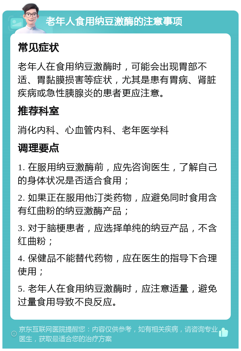 老年人食用纳豆激酶的注意事项 常见症状 老年人在食用纳豆激酶时，可能会出现胃部不适、胃黏膜损害等症状，尤其是患有胃病、肾脏疾病或急性胰腺炎的患者更应注意。 推荐科室 消化内科、心血管内科、老年医学科 调理要点 1. 在服用纳豆激酶前，应先咨询医生，了解自己的身体状况是否适合食用； 2. 如果正在服用他汀类药物，应避免同时食用含有红曲粉的纳豆激酶产品； 3. 对于脑梗患者，应选择单纯的纳豆产品，不含红曲粉； 4. 保健品不能替代药物，应在医生的指导下合理使用； 5. 老年人在食用纳豆激酶时，应注意适量，避免过量食用导致不良反应。