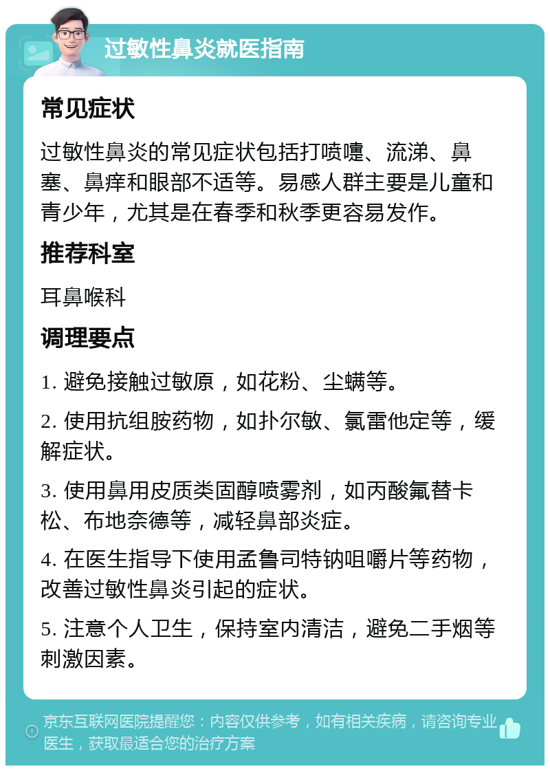 过敏性鼻炎就医指南 常见症状 过敏性鼻炎的常见症状包括打喷嚏、流涕、鼻塞、鼻痒和眼部不适等。易感人群主要是儿童和青少年，尤其是在春季和秋季更容易发作。 推荐科室 耳鼻喉科 调理要点 1. 避免接触过敏原，如花粉、尘螨等。 2. 使用抗组胺药物，如扑尔敏、氯雷他定等，缓解症状。 3. 使用鼻用皮质类固醇喷雾剂，如丙酸氟替卡松、布地奈德等，减轻鼻部炎症。 4. 在医生指导下使用孟鲁司特钠咀嚼片等药物，改善过敏性鼻炎引起的症状。 5. 注意个人卫生，保持室内清洁，避免二手烟等刺激因素。