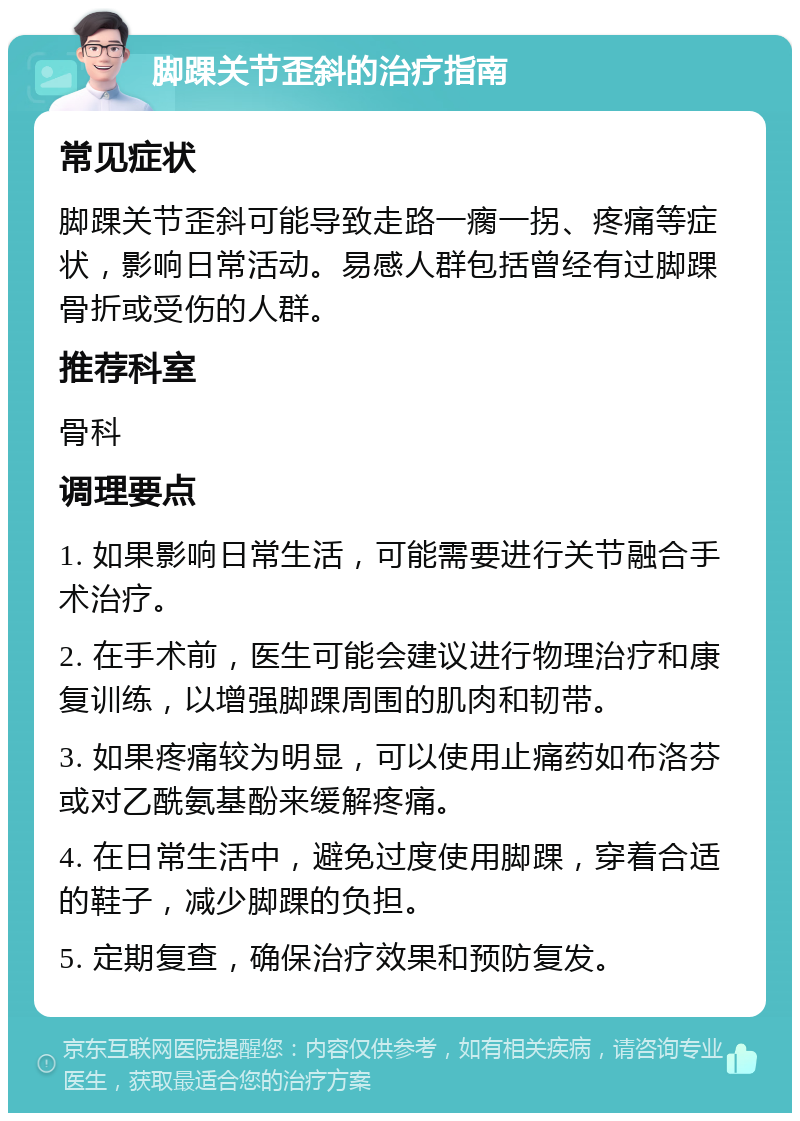 脚踝关节歪斜的治疗指南 常见症状 脚踝关节歪斜可能导致走路一瘸一拐、疼痛等症状，影响日常活动。易感人群包括曾经有过脚踝骨折或受伤的人群。 推荐科室 骨科 调理要点 1. 如果影响日常生活，可能需要进行关节融合手术治疗。 2. 在手术前，医生可能会建议进行物理治疗和康复训练，以增强脚踝周围的肌肉和韧带。 3. 如果疼痛较为明显，可以使用止痛药如布洛芬或对乙酰氨基酚来缓解疼痛。 4. 在日常生活中，避免过度使用脚踝，穿着合适的鞋子，减少脚踝的负担。 5. 定期复查，确保治疗效果和预防复发。