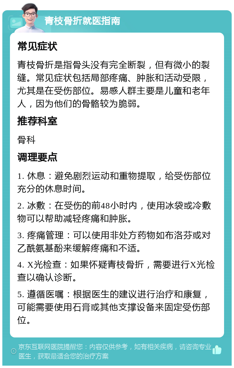 青枝骨折就医指南 常见症状 青枝骨折是指骨头没有完全断裂，但有微小的裂缝。常见症状包括局部疼痛、肿胀和活动受限，尤其是在受伤部位。易感人群主要是儿童和老年人，因为他们的骨骼较为脆弱。 推荐科室 骨科 调理要点 1. 休息：避免剧烈运动和重物提取，给受伤部位充分的休息时间。 2. 冰敷：在受伤的前48小时内，使用冰袋或冷敷物可以帮助减轻疼痛和肿胀。 3. 疼痛管理：可以使用非处方药物如布洛芬或对乙酰氨基酚来缓解疼痛和不适。 4. X光检查：如果怀疑青枝骨折，需要进行X光检查以确认诊断。 5. 遵循医嘱：根据医生的建议进行治疗和康复，可能需要使用石膏或其他支撑设备来固定受伤部位。