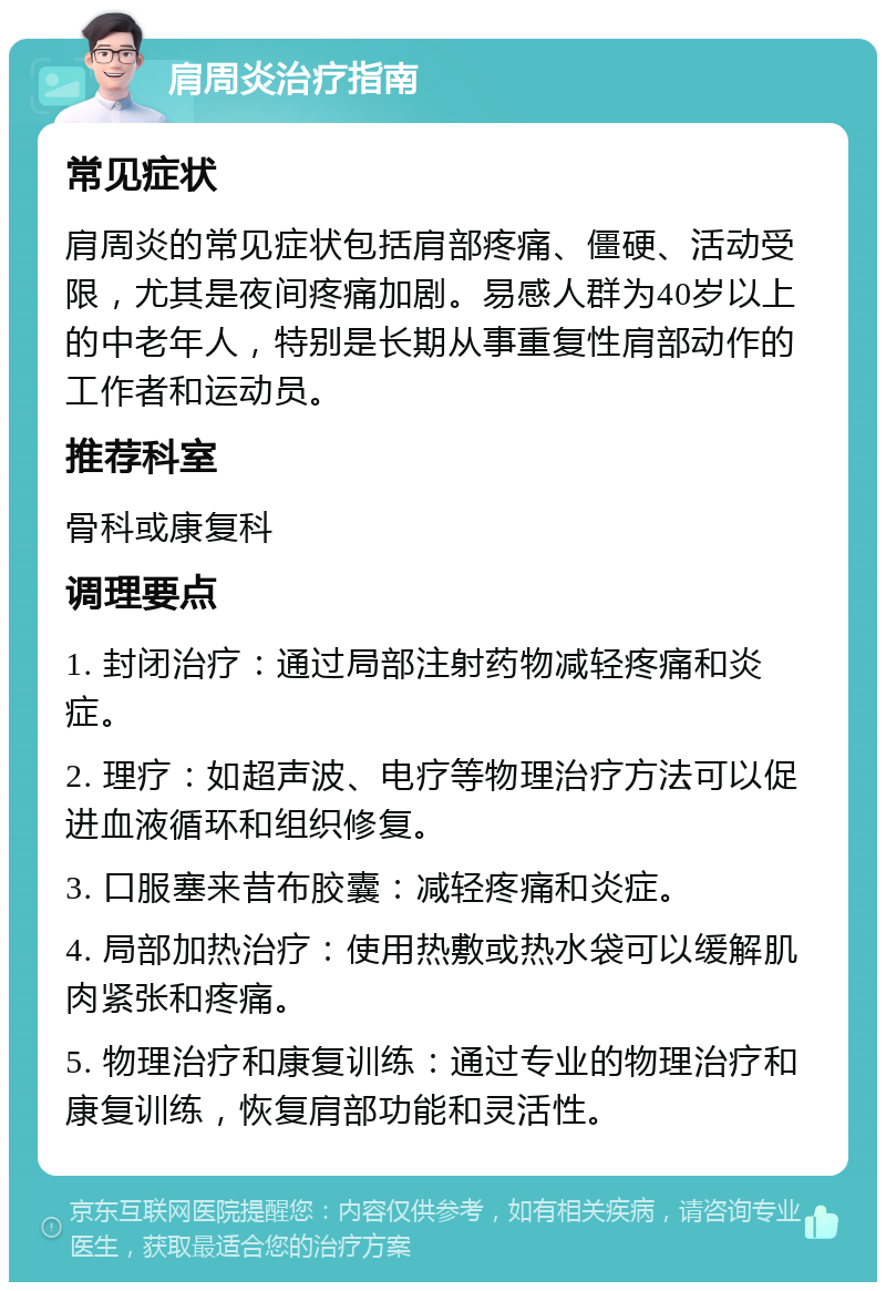 肩周炎治疗指南 常见症状 肩周炎的常见症状包括肩部疼痛、僵硬、活动受限，尤其是夜间疼痛加剧。易感人群为40岁以上的中老年人，特别是长期从事重复性肩部动作的工作者和运动员。 推荐科室 骨科或康复科 调理要点 1. 封闭治疗：通过局部注射药物减轻疼痛和炎症。 2. 理疗：如超声波、电疗等物理治疗方法可以促进血液循环和组织修复。 3. 口服塞来昔布胶囊：减轻疼痛和炎症。 4. 局部加热治疗：使用热敷或热水袋可以缓解肌肉紧张和疼痛。 5. 物理治疗和康复训练：通过专业的物理治疗和康复训练，恢复肩部功能和灵活性。