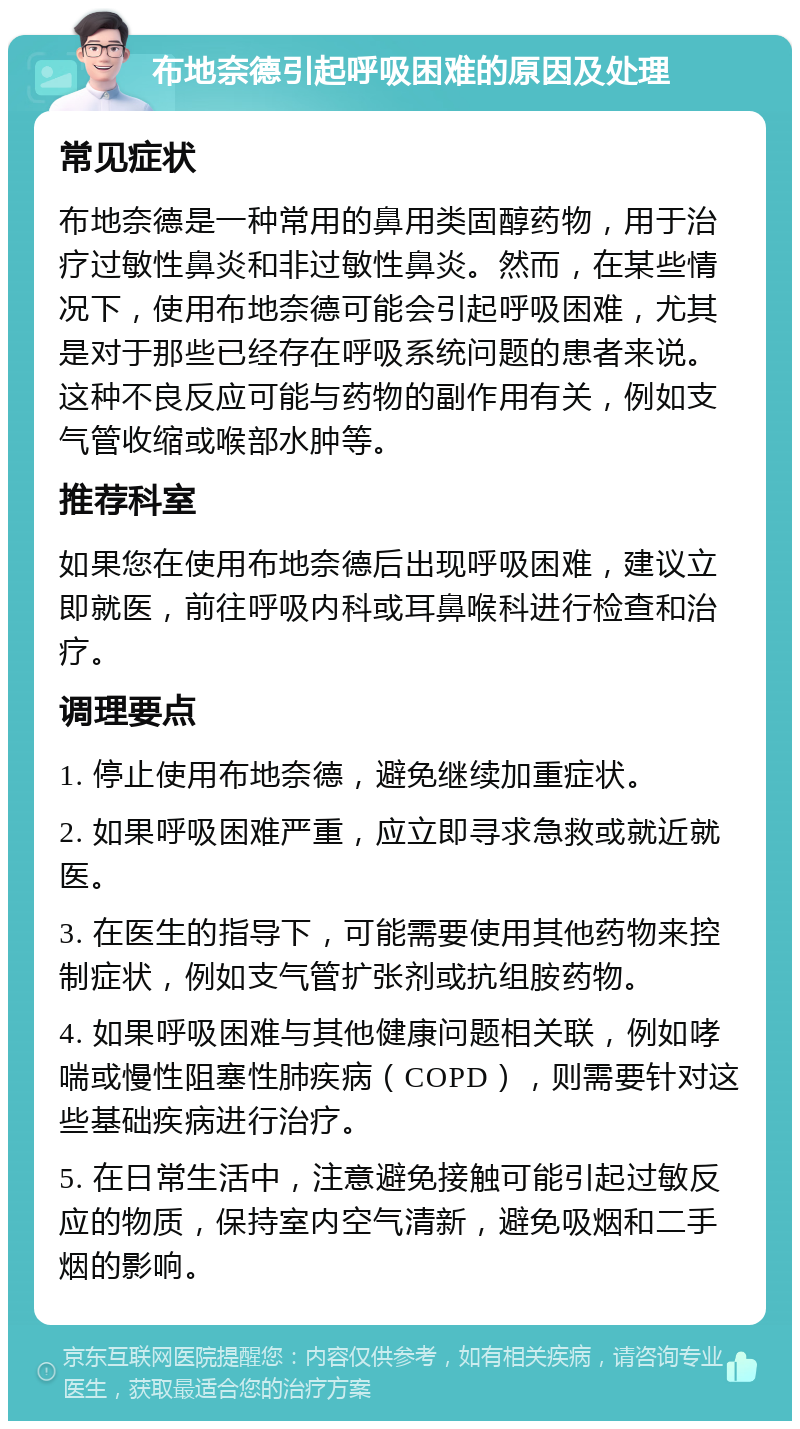 布地奈德引起呼吸困难的原因及处理 常见症状 布地奈德是一种常用的鼻用类固醇药物，用于治疗过敏性鼻炎和非过敏性鼻炎。然而，在某些情况下，使用布地奈德可能会引起呼吸困难，尤其是对于那些已经存在呼吸系统问题的患者来说。这种不良反应可能与药物的副作用有关，例如支气管收缩或喉部水肿等。 推荐科室 如果您在使用布地奈德后出现呼吸困难，建议立即就医，前往呼吸内科或耳鼻喉科进行检查和治疗。 调理要点 1. 停止使用布地奈德，避免继续加重症状。 2. 如果呼吸困难严重，应立即寻求急救或就近就医。 3. 在医生的指导下，可能需要使用其他药物来控制症状，例如支气管扩张剂或抗组胺药物。 4. 如果呼吸困难与其他健康问题相关联，例如哮喘或慢性阻塞性肺疾病（COPD），则需要针对这些基础疾病进行治疗。 5. 在日常生活中，注意避免接触可能引起过敏反应的物质，保持室内空气清新，避免吸烟和二手烟的影响。