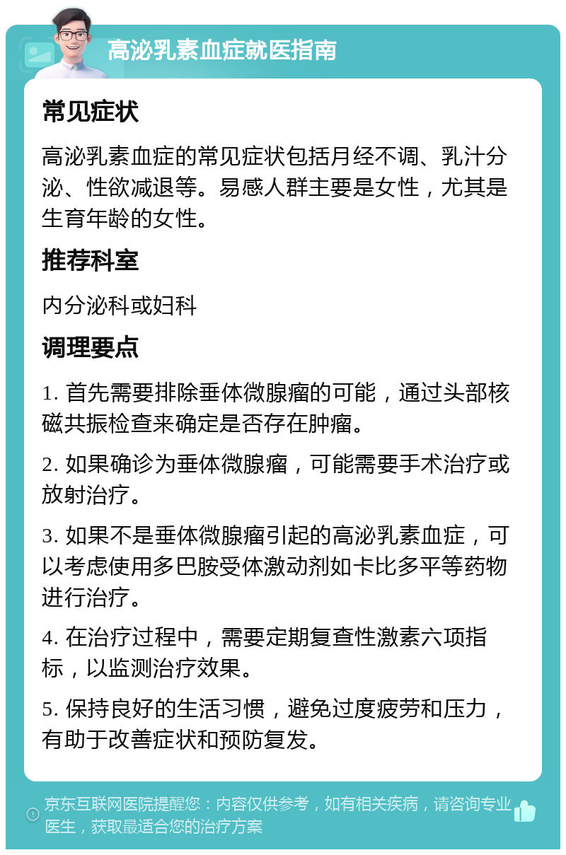 高泌乳素血症就医指南 常见症状 高泌乳素血症的常见症状包括月经不调、乳汁分泌、性欲减退等。易感人群主要是女性，尤其是生育年龄的女性。 推荐科室 内分泌科或妇科 调理要点 1. 首先需要排除垂体微腺瘤的可能，通过头部核磁共振检查来确定是否存在肿瘤。 2. 如果确诊为垂体微腺瘤，可能需要手术治疗或放射治疗。 3. 如果不是垂体微腺瘤引起的高泌乳素血症，可以考虑使用多巴胺受体激动剂如卡比多平等药物进行治疗。 4. 在治疗过程中，需要定期复查性激素六项指标，以监测治疗效果。 5. 保持良好的生活习惯，避免过度疲劳和压力，有助于改善症状和预防复发。