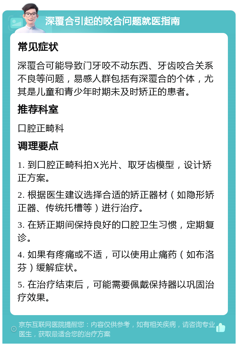 深覆合引起的咬合问题就医指南 常见症状 深覆合可能导致门牙咬不动东西、牙齿咬合关系不良等问题，易感人群包括有深覆合的个体，尤其是儿童和青少年时期未及时矫正的患者。 推荐科室 口腔正畸科 调理要点 1. 到口腔正畸科拍X光片、取牙齿模型，设计矫正方案。 2. 根据医生建议选择合适的矫正器材（如隐形矫正器、传统托槽等）进行治疗。 3. 在矫正期间保持良好的口腔卫生习惯，定期复诊。 4. 如果有疼痛或不适，可以使用止痛药（如布洛芬）缓解症状。 5. 在治疗结束后，可能需要佩戴保持器以巩固治疗效果。