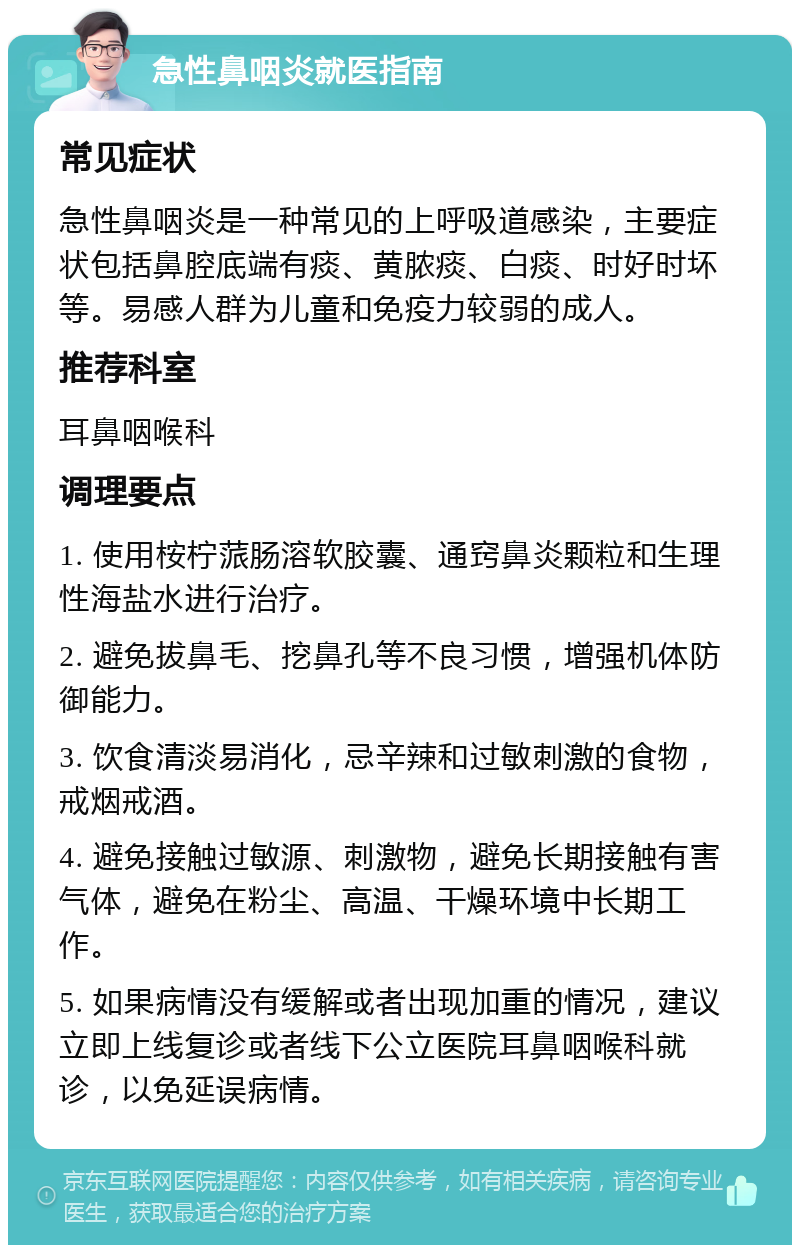 急性鼻咽炎就医指南 常见症状 急性鼻咽炎是一种常见的上呼吸道感染，主要症状包括鼻腔底端有痰、黄脓痰、白痰、时好时坏等。易感人群为儿童和免疫力较弱的成人。 推荐科室 耳鼻咽喉科 调理要点 1. 使用桉柠蒎肠溶软胶囊、通窍鼻炎颗粒和生理性海盐水进行治疗。 2. 避免拔鼻毛、挖鼻孔等不良习惯，增强机体防御能力。 3. 饮食清淡易消化，忌辛辣和过敏刺激的食物，戒烟戒酒。 4. 避免接触过敏源、刺激物，避免长期接触有害气体，避免在粉尘、高温、干燥环境中长期工作。 5. 如果病情没有缓解或者出现加重的情况，建议立即上线复诊或者线下公立医院耳鼻咽喉科就诊，以免延误病情。