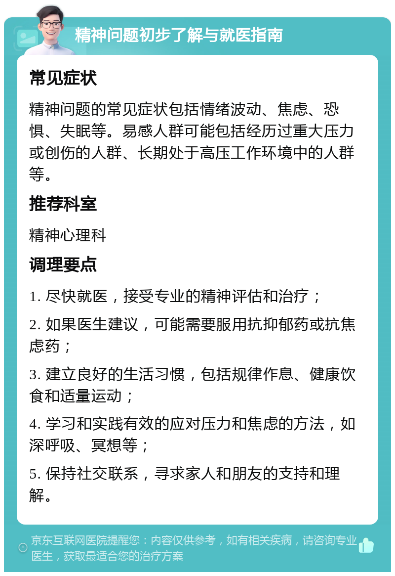 精神问题初步了解与就医指南 常见症状 精神问题的常见症状包括情绪波动、焦虑、恐惧、失眠等。易感人群可能包括经历过重大压力或创伤的人群、长期处于高压工作环境中的人群等。 推荐科室 精神心理科 调理要点 1. 尽快就医，接受专业的精神评估和治疗； 2. 如果医生建议，可能需要服用抗抑郁药或抗焦虑药； 3. 建立良好的生活习惯，包括规律作息、健康饮食和适量运动； 4. 学习和实践有效的应对压力和焦虑的方法，如深呼吸、冥想等； 5. 保持社交联系，寻求家人和朋友的支持和理解。