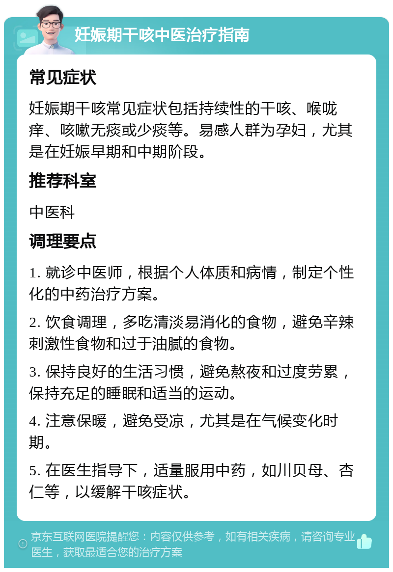 妊娠期干咳中医治疗指南 常见症状 妊娠期干咳常见症状包括持续性的干咳、喉咙痒、咳嗽无痰或少痰等。易感人群为孕妇，尤其是在妊娠早期和中期阶段。 推荐科室 中医科 调理要点 1. 就诊中医师，根据个人体质和病情，制定个性化的中药治疗方案。 2. 饮食调理，多吃清淡易消化的食物，避免辛辣刺激性食物和过于油腻的食物。 3. 保持良好的生活习惯，避免熬夜和过度劳累，保持充足的睡眠和适当的运动。 4. 注意保暖，避免受凉，尤其是在气候变化时期。 5. 在医生指导下，适量服用中药，如川贝母、杏仁等，以缓解干咳症状。