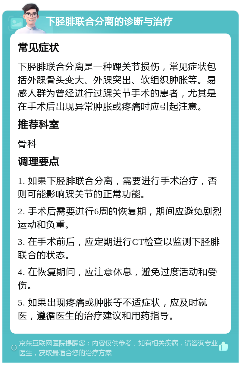 下胫腓联合分离的诊断与治疗 常见症状 下胫腓联合分离是一种踝关节损伤，常见症状包括外踝骨头变大、外踝突出、软组织肿胀等。易感人群为曾经进行过踝关节手术的患者，尤其是在手术后出现异常肿胀或疼痛时应引起注意。 推荐科室 骨科 调理要点 1. 如果下胫腓联合分离，需要进行手术治疗，否则可能影响踝关节的正常功能。 2. 手术后需要进行6周的恢复期，期间应避免剧烈运动和负重。 3. 在手术前后，应定期进行CT检查以监测下胫腓联合的状态。 4. 在恢复期间，应注意休息，避免过度活动和受伤。 5. 如果出现疼痛或肿胀等不适症状，应及时就医，遵循医生的治疗建议和用药指导。