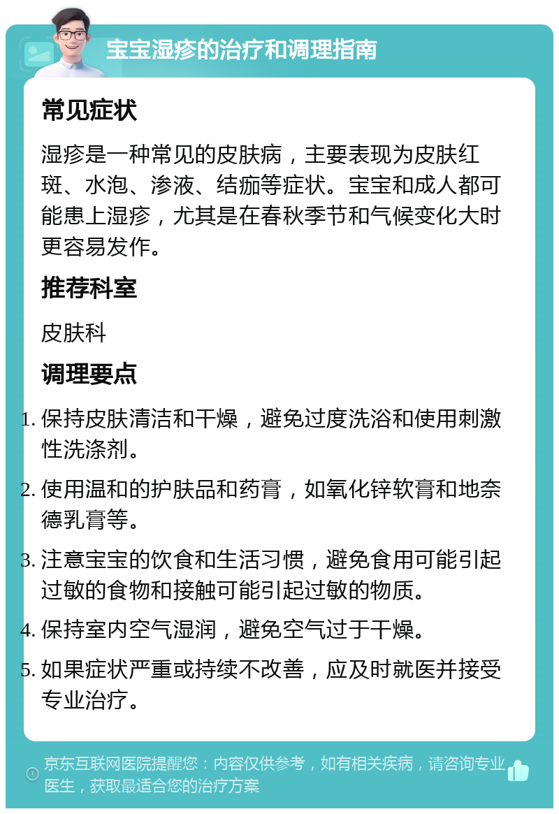 宝宝湿疹的治疗和调理指南 常见症状 湿疹是一种常见的皮肤病，主要表现为皮肤红斑、水泡、渗液、结痂等症状。宝宝和成人都可能患上湿疹，尤其是在春秋季节和气候变化大时更容易发作。 推荐科室 皮肤科 调理要点 保持皮肤清洁和干燥，避免过度洗浴和使用刺激性洗涤剂。 使用温和的护肤品和药膏，如氧化锌软膏和地奈德乳膏等。 注意宝宝的饮食和生活习惯，避免食用可能引起过敏的食物和接触可能引起过敏的物质。 保持室内空气湿润，避免空气过于干燥。 如果症状严重或持续不改善，应及时就医并接受专业治疗。