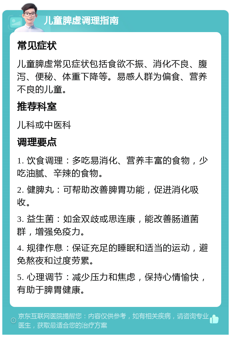 儿童脾虚调理指南 常见症状 儿童脾虚常见症状包括食欲不振、消化不良、腹泻、便秘、体重下降等。易感人群为偏食、营养不良的儿童。 推荐科室 儿科或中医科 调理要点 1. 饮食调理：多吃易消化、营养丰富的食物，少吃油腻、辛辣的食物。 2. 健脾丸：可帮助改善脾胃功能，促进消化吸收。 3. 益生菌：如金双歧或思连康，能改善肠道菌群，增强免疫力。 4. 规律作息：保证充足的睡眠和适当的运动，避免熬夜和过度劳累。 5. 心理调节：减少压力和焦虑，保持心情愉快，有助于脾胃健康。