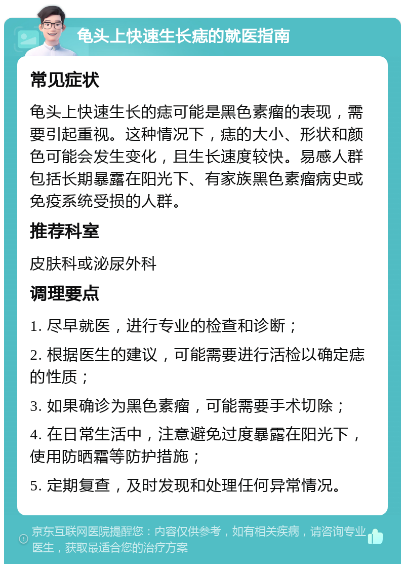 龟头上快速生长痣的就医指南 常见症状 龟头上快速生长的痣可能是黑色素瘤的表现，需要引起重视。这种情况下，痣的大小、形状和颜色可能会发生变化，且生长速度较快。易感人群包括长期暴露在阳光下、有家族黑色素瘤病史或免疫系统受损的人群。 推荐科室 皮肤科或泌尿外科 调理要点 1. 尽早就医，进行专业的检查和诊断； 2. 根据医生的建议，可能需要进行活检以确定痣的性质； 3. 如果确诊为黑色素瘤，可能需要手术切除； 4. 在日常生活中，注意避免过度暴露在阳光下，使用防晒霜等防护措施； 5. 定期复查，及时发现和处理任何异常情况。