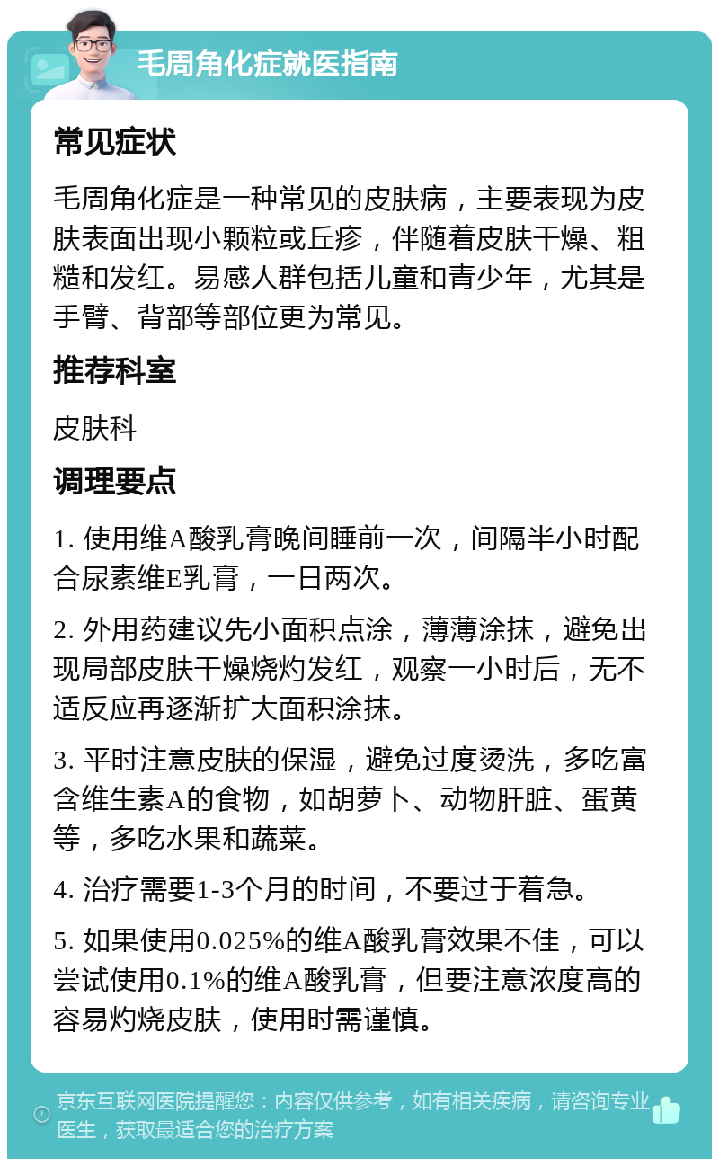 毛周角化症就医指南 常见症状 毛周角化症是一种常见的皮肤病，主要表现为皮肤表面出现小颗粒或丘疹，伴随着皮肤干燥、粗糙和发红。易感人群包括儿童和青少年，尤其是手臂、背部等部位更为常见。 推荐科室 皮肤科 调理要点 1. 使用维A酸乳膏晚间睡前一次，间隔半小时配合尿素维E乳膏，一日两次。 2. 外用药建议先小面积点涂，薄薄涂抹，避免出现局部皮肤干燥烧灼发红，观察一小时后，无不适反应再逐渐扩大面积涂抹。 3. 平时注意皮肤的保湿，避免过度烫洗，多吃富含维生素A的食物，如胡萝卜、动物肝脏、蛋黄等，多吃水果和蔬菜。 4. 治疗需要1-3个月的时间，不要过于着急。 5. 如果使用0.025%的维A酸乳膏效果不佳，可以尝试使用0.1%的维A酸乳膏，但要注意浓度高的容易灼烧皮肤，使用时需谨慎。